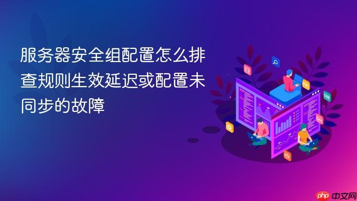 服务器安全组配置怎么排查规则生效延迟或配置未同步的故障