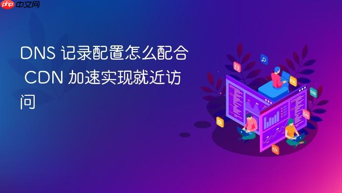 dns 记录配置怎么配合 cdn 加速实现就近访问