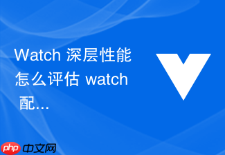 watch 深层性能怎么评估 watch 配置 deep: true 在大型嵌套对象上的性能消耗