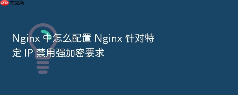nginx 中怎么配置 nginx 针对特定 ip 禁用强加密要求