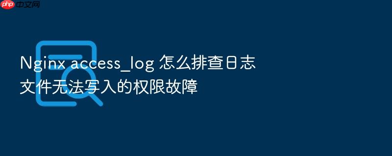 nginx access_log 怎么排查日志文件无法写入的权限故障