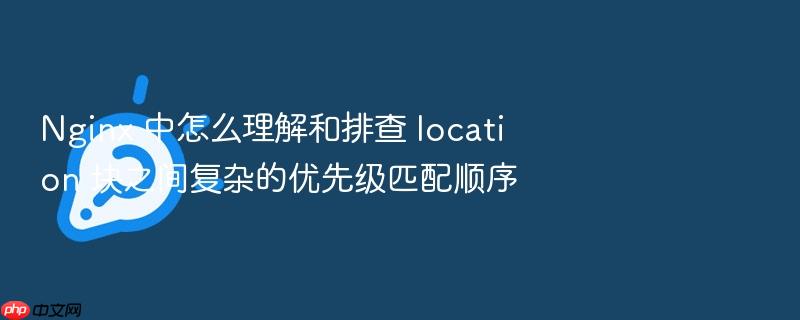 nginx 中怎么理解和排查 location 块之间复杂的优先级匹配顺序