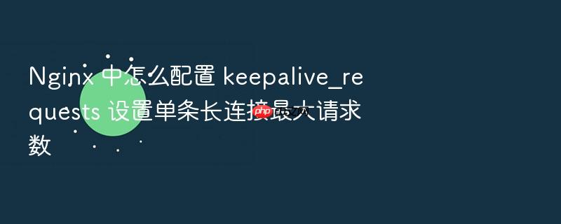 nginx 中怎么配置 keepalive_requests 设置单条长连接最大请求数