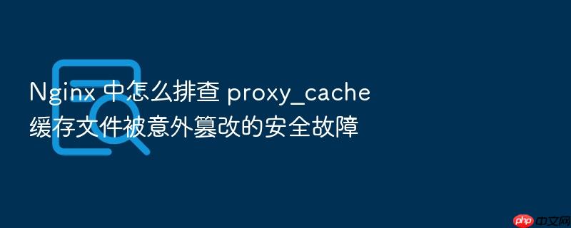 nginx 中怎么排查 proxy_cache 缓存文件被意外篡改的安全故障