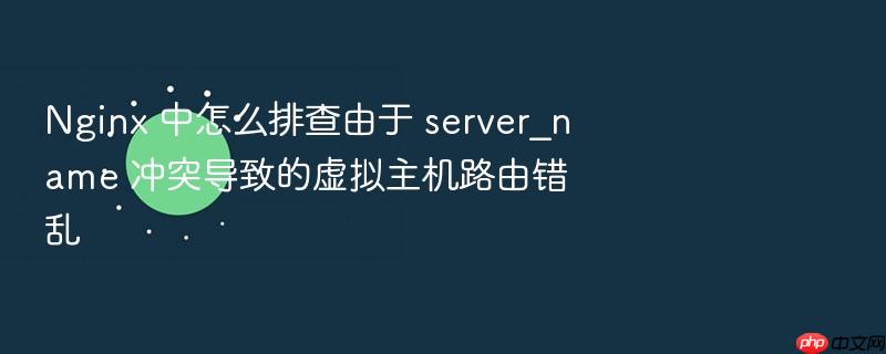 nginx 中怎么排查由于 server_name 冲突导致的虚拟主机路由错乱