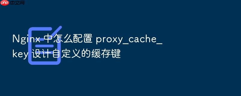 nginx 中怎么配置 proxy_cache_key 设计自定义的缓存键
