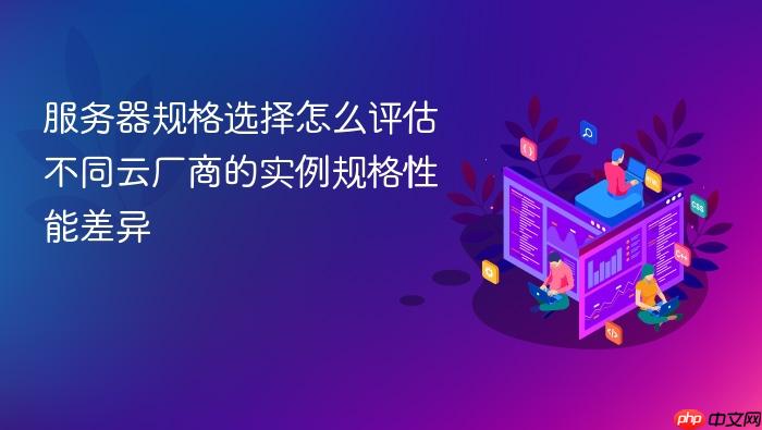 服务器规格选择怎么评估不同云厂商的实例规格性能差异
