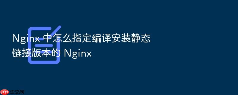 nginx 中怎么指定编译安装静态链接版本的 nginx