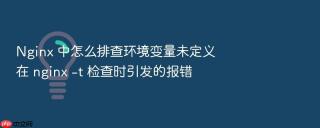nginx 中怎么排查环境变量未定义在 nginx -t 检查时引发的报错
