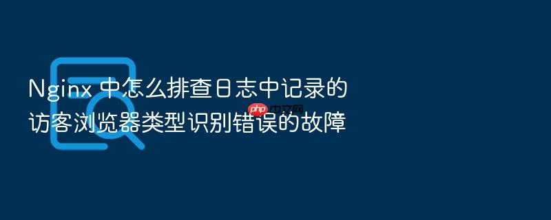 nginx 中怎么排查日志中记录的访客浏览器类型识别错误的故障