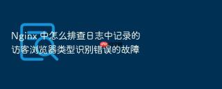 nginx 中怎么排查日志中记录的访客浏览器类型识别错误的故障