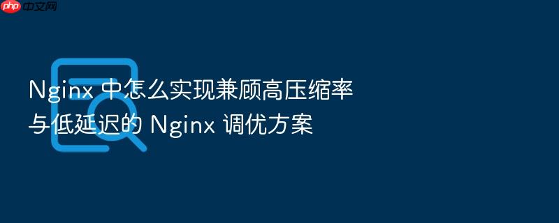 nginx 中怎么实现兼顾高压缩率与低延迟的 nginx 调优方案