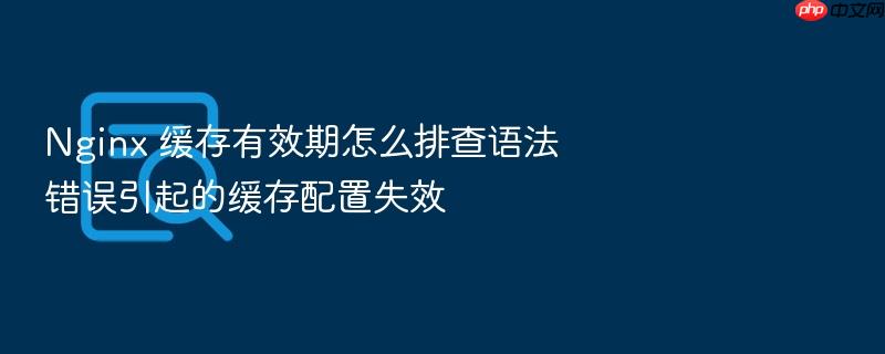 nginx 缓存有效期怎么排查语法错误引起的缓存配置失效