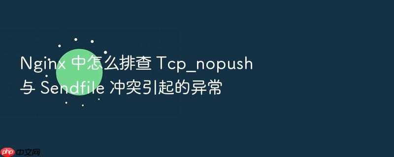 nginx 中怎么排查 tcp_nopush 与 sendfile 冲突引起的异常