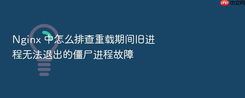 nginx 中怎么排查重载期间旧进程无法退出的僵尸进程故障