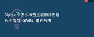 nginx 中怎么排查重载期间旧进程无法退出的僵尸进程故障