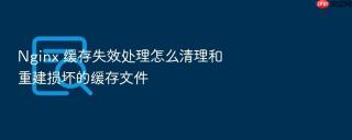 nginx 缓存失效处理怎么清理和重建损坏的缓存文件
