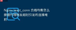 nginx least_conn 负载均衡怎么排查代理转发超时引发的连接堆积