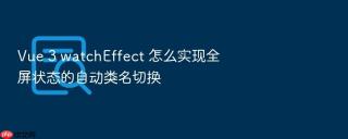 Vue 3 watchEffect 怎么实现全屏状态的自动类名切换
