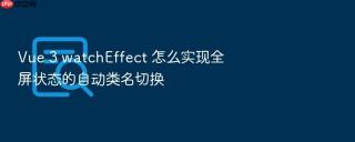 vue 3 watcheffect 怎么实现全屏状态的自动类名切换