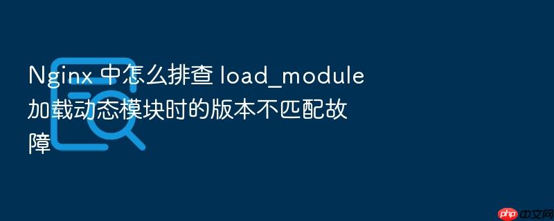 nginx 中怎么排查 load_module 加载动态模块时的版本不匹配故障