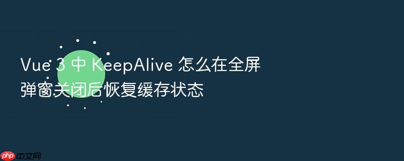 vue 3 中 keepalive 怎么在全屏弹窗关闭后恢复缓存状态