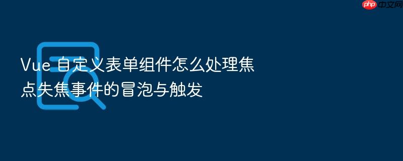 vue 自定义表单组件怎么处理焦点失焦事件的冒泡与触发