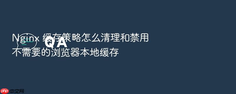 nginx 缓存策略怎么清理和禁用不需要的浏览器本地缓存