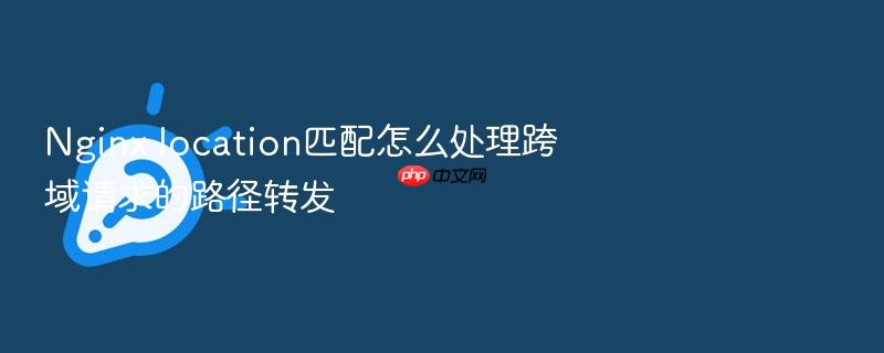 nginx location匹配怎么处理跨域请求的路径转发