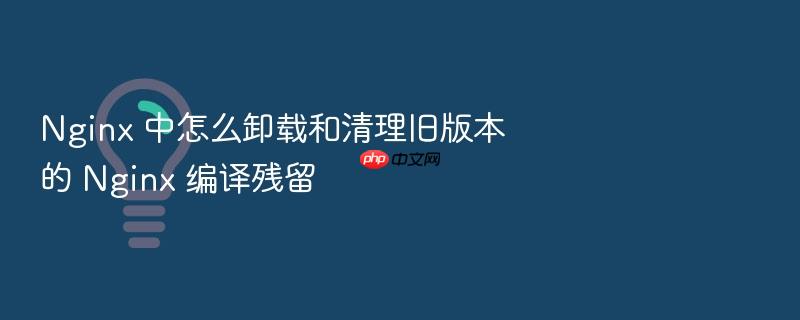 nginx 中怎么卸载和清理旧版本的 nginx 编译残留