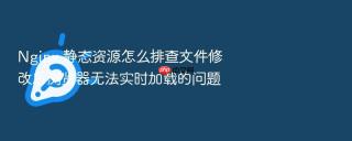 nginx 静态资源怎么排查文件修改后浏览器无法实时加载的问题
