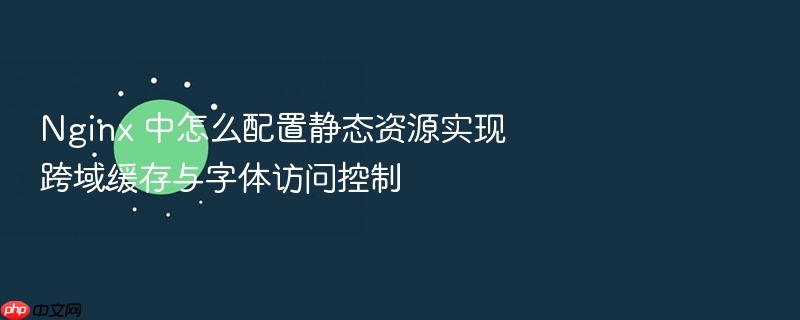 nginx 中怎么配置静态资源实现跨域缓存与字体访问控制