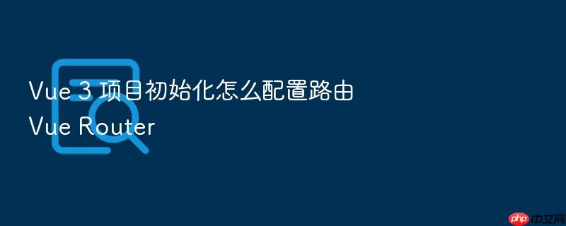 vue 3 项目初始化怎么配置路由 vue router