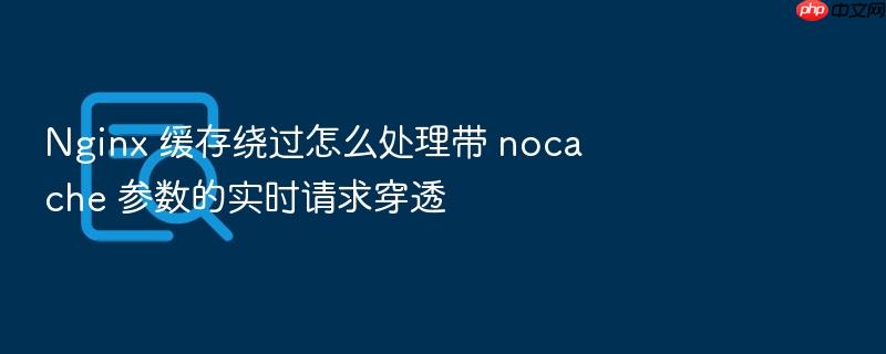 nginx 缓存绕过怎么处理带 nocache 参数的实时请求穿透