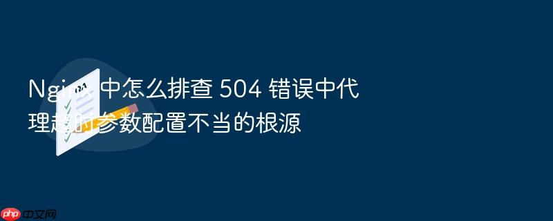 nginx 中怎么排查 504 错误中代理超时参数配置不当的根源