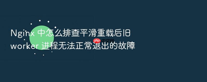 nginx 中怎么排查平滑重载后旧 worker 进程无法正常退出的故障