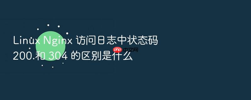 linux nginx 访问日志中状态码 200 和 304 的区别是什么