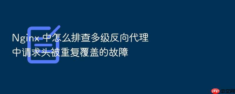nginx 中怎么排查多级反向代理中请求头被重复覆盖的故障