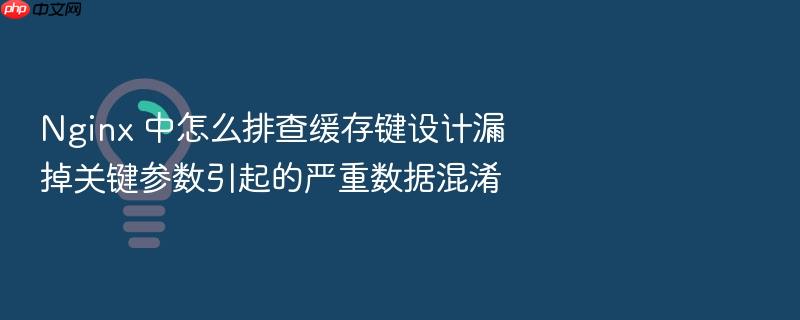 nginx 中怎么排查缓存键设计漏掉关键参数引起的严重数据混淆