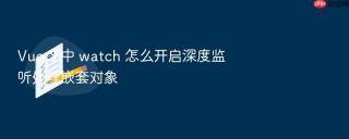 vue 3 中 watch 怎么开启深度监听处理嵌套对象
