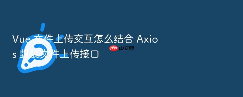 vue 文件上传交互怎么结合 axios 封装文件上传接口