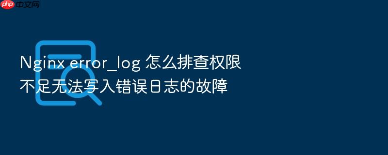 nginx error_log 怎么排查权限不足无法写入错误日志的故障