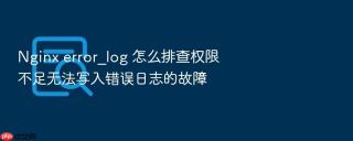 Nginx error_log 怎么排查权限不足无法写入错误日志的故障