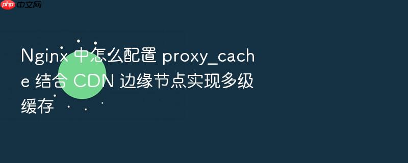 nginx 中怎么配置 proxy_cache 结合 cdn 边缘节点实现多级缓存