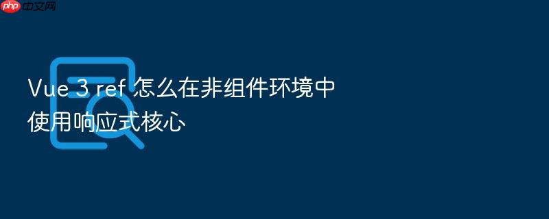 vue 3 ref 怎么在非组件环境中使用响应式核心