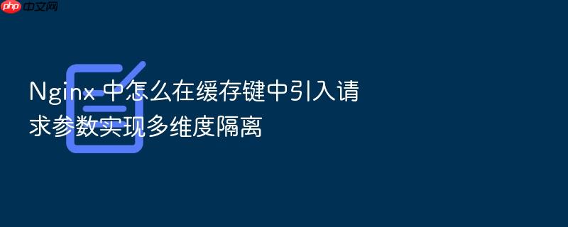 nginx 中怎么在缓存键中引入请求参数实现多维度隔离