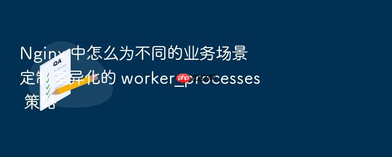 nginx 中怎么为不同的业务场景定制差异化的 worker_processes 策略
