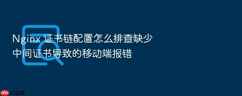 nginx 证书链配置怎么排查缺少中间证书导致的移动端报错