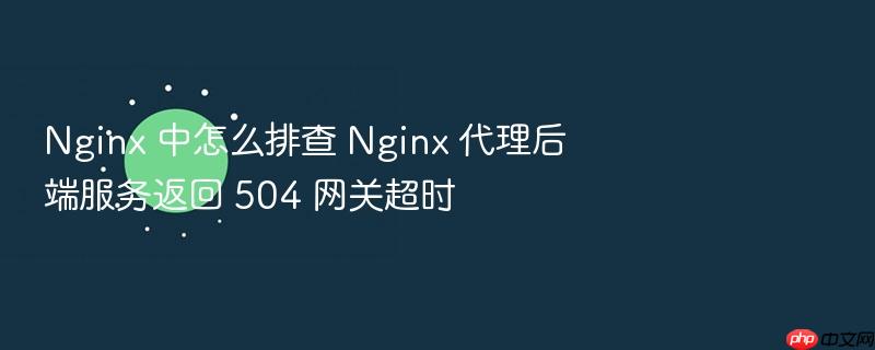nginx 中怎么排查 nginx 代理后端服务返回 504 网关超时