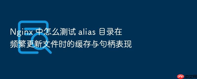 nginx 中怎么测试 alias 目录在频繁更新文件时的缓存与句柄表现